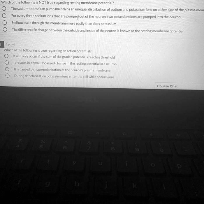 Which of the following is NOT true regarding resting membrane potential?
The sodium-potassium pump maintains an unequal distribution of sodium and potassium ions on either side of the plasma membrane
For every three sodium ions that are pumped out of the neuron, two potassium ions are pumped into the neuron
Sodium leaks through the membrane more easily than does potassium
The difference in charge between the outside and inside of the neuron is known as the resting membrane potential
Which of the following is true regarding an action potential?
It will only occur if the sum of the graded potentials reaches threshold
It results in a small, localized change in the resting potential in a neuron
It is caused by hyperpolarization of the neuron's plasma membrane
During depolarization potassium ions enter the cell while sodium ions