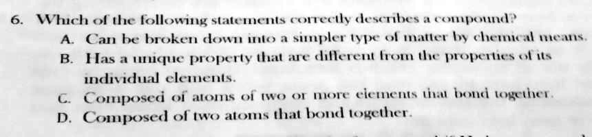 6. Which of the following statements correctly describes a compound?
A. Can be broken down into a simpler type of matter by chemical means.
B. Has a unique property that are different from the properties of its
individual elements.
C. Composed of atoms of two or more elements that bond together.
D. Composed of two atoms that bond together.