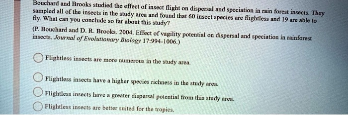 Bouchard and Brooks studied the effect of insect flight on dispersal and speciation in rain forest insects. They
sampled all of the insects in the study area and found that 60 insect species are flightless and 19 are able to
fly. What can you conclude so far about this study?
(P. Bouchard and D. R. Brooks. 2004. Effect of vagility potential on dispersal and speciation in rainforest
insects. Journal of Evolutionary Biology 17:994-1006.)
Flightless insects are more numerous in the study area.
Flightless insects have a higher species richness in the study area.
Flightless insects have a greater dispersal potential from this study area.
Flightless insects are better suited for the tropics.