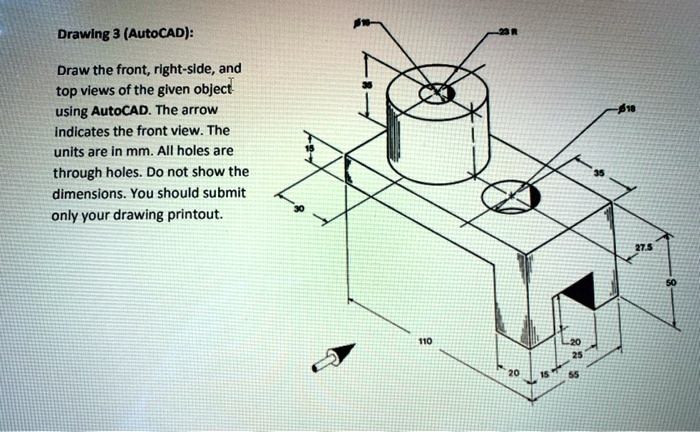 Drawing 3 (AutoCAD):

Draw the front, right-side, and top views of the given object using AutoCAD. The arrow indicates the front view. The units are in mm. All holes are through holes. Do not show the dimensions. You should submit only your drawing printout.