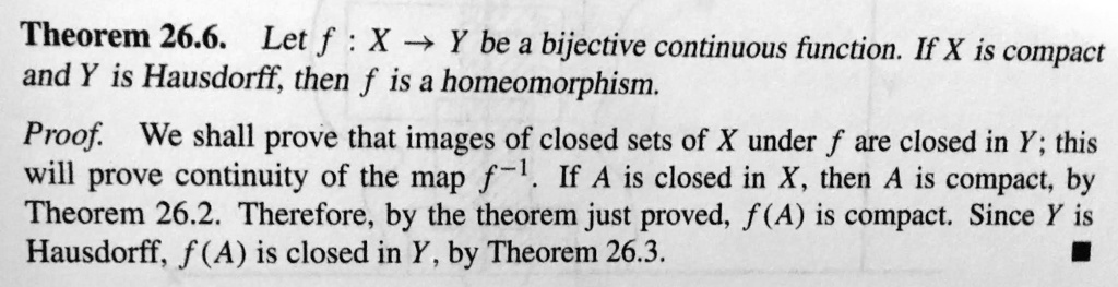 Theorem 26.6. Let f : X ? Y be a bijective continuous function. If X is compact and Y is Hausdorff, then f is a homeomorphism. Proof. We shall prove that images of closed sets of X under f are closed in Y; this will prove continuity of the map f^-1. If A is closed in X, then A is compact, by Theorem 26.2. Therefore, by the theorem just proved, f(A) is compact. Since Y is Hausdorff, f(A) is closed in Y, by Theorem 26.3.