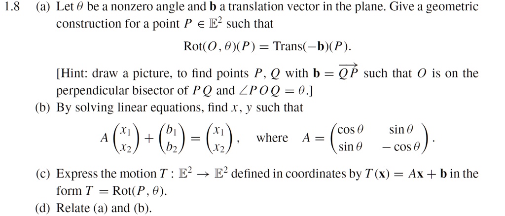 1.8 (a) Let θ be a nonzero angle and 𝐛 a translation vector in the plane. Give a geometricfor a point P ∈𝔼^2 such thatRot(O, θ)(P) = Trans(-𝐛)(P).[Hint: draw a picture, to find points P, Q with 𝐛 = QP such that O is on thebisector of PQ and ∠ POQ = θ.](b) By solving linear equations, find x, y such thatA 
    < p m a t r i x >
 + 
    < p m a t r i x >
 = 
    < p m a t r i x >, where A = 
    < p m a t r i x >.(c) Express the motion T : 𝔼^2 →𝔼^2 defined in coordinates by T(𝐱) = A𝐱 + 𝐛 in theT = Rot(P, θ).(d) Relate (a) and (b).