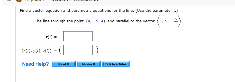 Find a vector equation and parametric equations for the line. (Use the parameter t.)

The line through the point (4, -5, 4) and parallel to the vector <1, 5, -2/3>

r(t) =

(x(t), y(t), z(t)) =