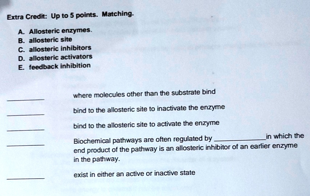 Extra Credit: Up to 5 points. Matching.
A. Allosteric enzymes.
B. allosteric site
C. allosteric inhibitors
D. allosteric activators
E. feedback inhibition

where molecules other than the substrate bind
bind to the allosteric site to inactivate the enzyme
bind to the allosteric site to activate the enzyme
Biochemical pathways are often regulated by  in which the
end product of the pathway is an allosteric inhibitor of an earlier enzyme
in the pathway.

exist in either an active or inactive state