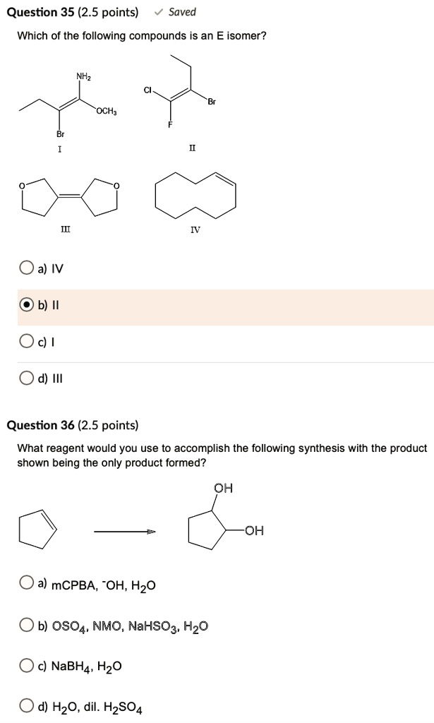 Question 35 (2.5 points) Saved
Which of the following compounds is an E isomer?
NH2
Cl
Br
OCH3
Br
F
I
II
O
O
III
IV
a) IV
b) II
c) I
d) III
Question 36 (2.5 points)
What reagent would you use to accomplish the following synthesis with the product
shown being the only product formed?
OH
OH
a) mCPBA, -OH, H2O
b) OsO4, NMO, NaHSO3, H2O
c) NaBH4, H2O
d) H2O, dil. H2SO4