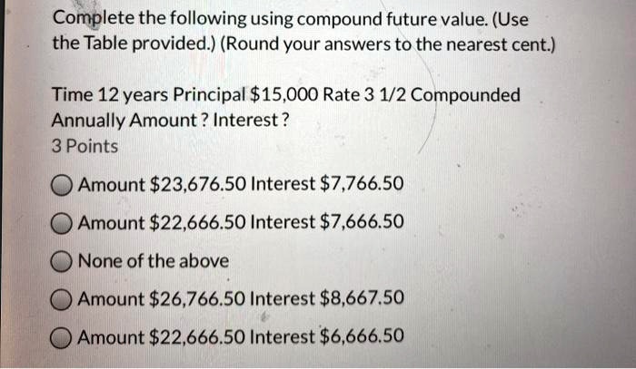 Complete the following using compound future value. (Use the Table provided.) (Round your answers to the nearest cent.)

Time 12 years Principal 15,000 Rate 3 1/2 Compounded Annually Amount ? Interest ?
3 Points
Amount23,676.50 Interest 7,766.50
Amount22,666.50 Interest 7,666.50
None of the above
Amount26,766.50 Interest 8,667.50
Amount22,666.50 Interest 6,666.50