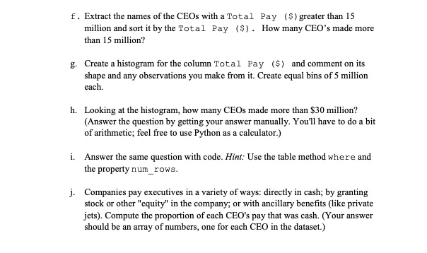 f. Extract the names of the CEOs with a Total Pay () greater than 15
million and sort it by the Total Pay (). How many CEO's made more
than 15 million?
g. Create a histogram for the column Total Pay () and comment on its
shape and any observations you make from it. Create equal bins of 5 million
each.
h. Looking at the histogram, how many CEOs made more than30 million?
(Answer the question by getting your answer manually. You'll have to do a bit
of arithmetic; feel free to use Python as a calculator.)
i. Answer the same question with code. Hint: Use the table method where and
the property numrows.
j. Companies pay executives in a variety of ways: directly in cash; by granting
stock or other "equity" in the company; or with ancillary benefits (like private
jets). Compute the proportion of each CEO's pay that was cash. (Your answer
should be an array of numbers, one for each CEO in the dataset.)