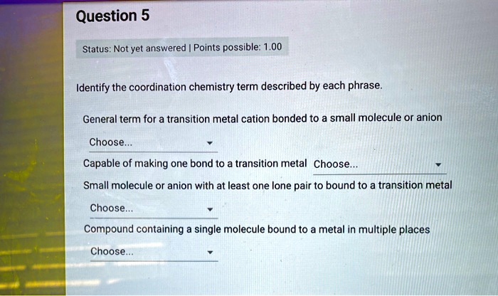 Question 5
Status: Not yet answered | Points possible: 1.00
Identify the coordination chemistry term described by each phrase.
General term for a transition metal cation bonded to a small molecule or anion
Choose...
Capable of making one bond to a transition metal Choose...
Small molecule or anion with at least one lone pair to bound to a transition metal
Choose...
Compound containing a single molecule bound to a metal in multiple places
Choose...