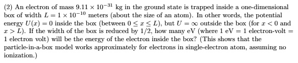 An electron of mass 9.11 !! 10^-31 kg in the ground state is trapped inside a one-dimensional box of width L = 1 !! 10^-10 meters (about the size of an atom). In other words, the potential energy U(x) = 0 inside the box (between 0 ? x ? L), but U = ? outside the box (for x < 0 and x > L). If the width of the box is reduced by 1/2, how many eV (where 1 eV = 1 electron-volt = 1 electron volt) will be the energy of the electron inside the box? (This shows that the particle-in-a-box model works approximately for electrons in single-electron atom, assuming no ionization.)