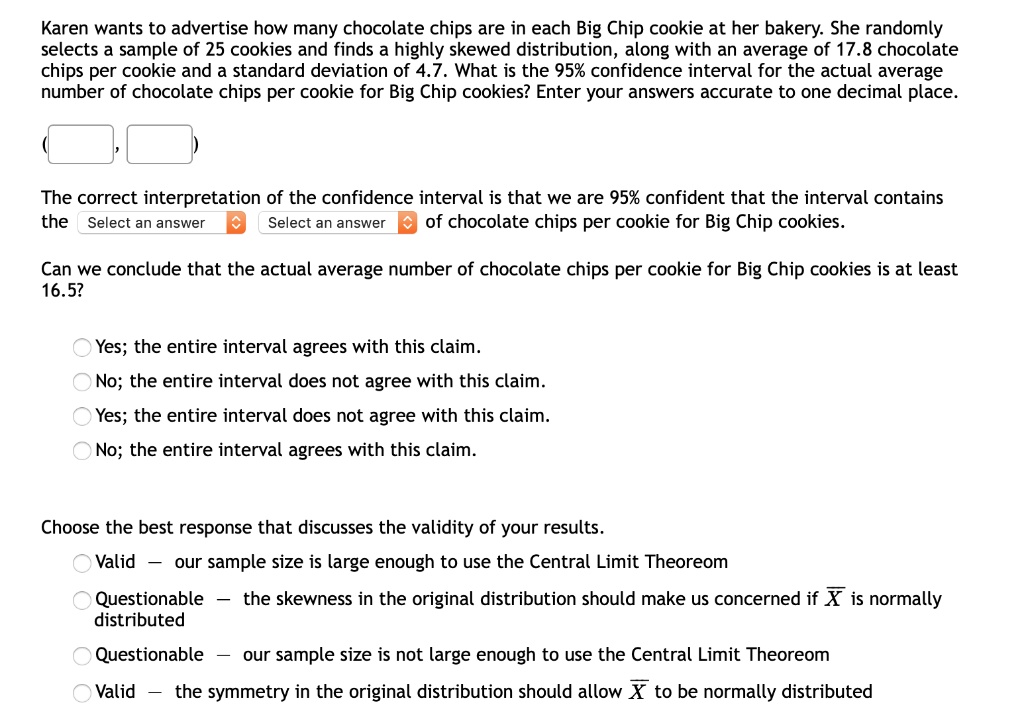 Karen wants to advertise how many chocolate chips are in each Big Chip cookie at her bakery. She randomly selects a sample of 25 cookies and finds a highly skewed distribution, along with an average of 17.8 chocolate chips per cookie and a standard deviation of 4.7. What is the 95% confidence interval for the actual average number of chocolate chips per cookie for Big Chip cookies? Enter your answers accurate to one decimal place.

( , )

The correct interpretation of the confidence interval is that we are 95% confident that the interval contains the Select an answer Select an answer of chocolate chips per cookie for Big Chip cookies.

Can we conclude that the actual average number of chocolate chips per cookie for Big Chip cookies is at least 16.5?

Yes; the entire interval agrees with this claim.
No; the entire interval does not agree with this claim.
Yes; the entire interval does not agree with this claim.
No; the entire interval agrees with this claim.

Choose the best response that discusses the validity of your results.
Valid — our sample size is large enough to use the Central Limit Theorem
Questionable — the skewness in the original distribution should make us concerned if X is normally distributed
Questionable — our sample size is not large enough to use the Central Limit Theorem
Valid — the symmetry in the original distribution should allow X to be normally distributed