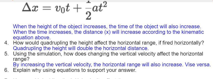 Δ x = v0t + (1)/(2)at^2

When the height of the object increases, the time of the object will also increase.
When the time increases, the distance (x) will increase according to the kinematic
equation above.
4. How would quadrupling the height affect the horizontal range, if fired horizontally?
Quadrupling the height will double the horizontal distance.
5. Using the simulation, how does changing the vertical velocity affect the horizontal
range?
By increasing the vertical velocity, the horizontal range will also increase. Vise versa.
6. Explain why using equations to support your answer.