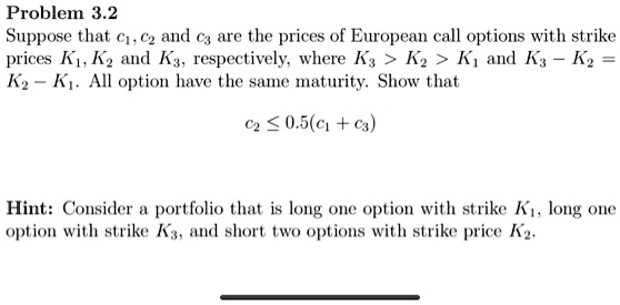 Problem 3.2
Suppose that c1, c2 and c3 are the prices of European call options with strike
prices K1, K2 and K3, respectively, where K3 > K2 > K1 and K3 - K2 = K2 - K1. All option have the same maturity. Show that
c2 leq 0.5(c1 + c3)
Hint: Consider a portfolio that is long one option with strike K1, long one
option with strike K3, and short two options with strike price K2.