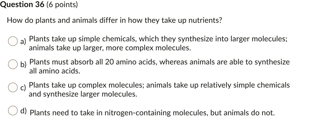 SOLVED: Question 36 (6 points) How do plants and animals differ in how they  take up nutrients? Plants take up simple chemicals, which they synthesize  into larger molecules; animals take up larger;