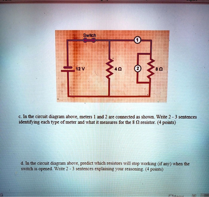Switch
1
12 V
4 ?
2
8 ?

c. In the circuit diagram above, meters 1 and 2 are connected as shown. Write 2 - 3 sentences identifying each type of meter and what it measures for the 8 ? resistor. (4 points)

d. In the circuit diagram above, predict which resistors will stop working (if any) when the switch is opened. Write 2 - 3 sentences explaining your reasoning. (4 points)