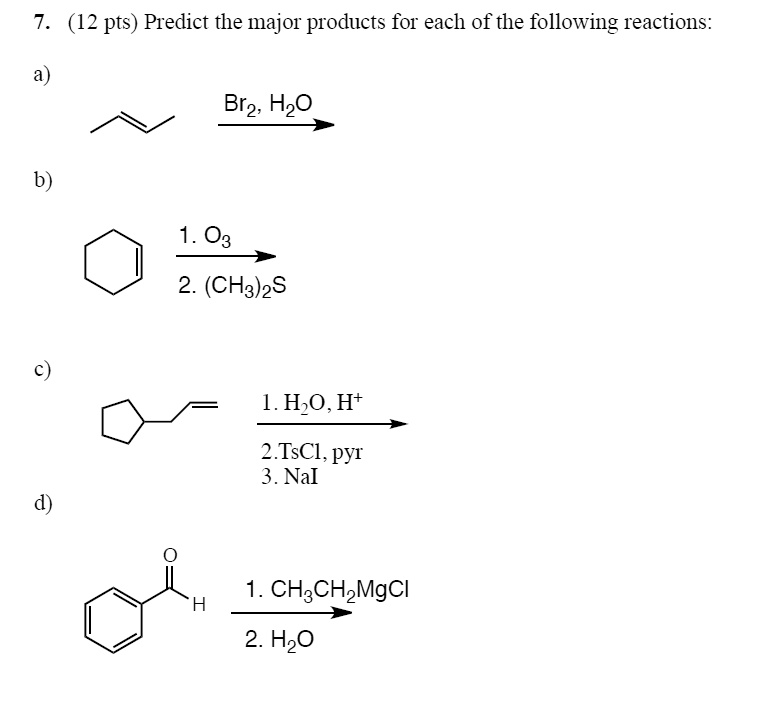 7. (12 pts) Predict the major products for each of the following reactions:
a)
Br2, H2O
b)
1. O3
2. (CH3)2S
c)
1. H2O, H+
2.TsCl, pyr
3. NaI
d)
1. CH3CH2MgCl
2. H2O