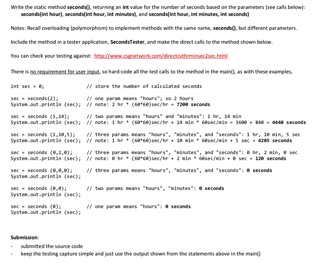 Write the static method seconds(), returning an int value for the number of seconds based on the parameters (see calls below):
seconds(int hour), seconds(int hour, int minutes), and seconds(int hour, int minutes, int seconds)
Notes: Recall overloading (polymorphism) to implement methods with the same name, seconds(), but different parameters.
Include the method in a tester application, SecondsTester, and make the direct calls to the method shown below.
You can check your testing against: http://www.csgnetwork.com/directcvthrminsec2sec.html
There is no requirement for user input, so hard-code all the test calls to the method in the main(), as with these examples,
int sec = 0;
sec = seconds(2);
// store the number of calculated seconds
// one param means ḧours:̈ so 2 hours
System.out.println(sec); // note: 2 hr * (60*60)sec/hr = 7200 seconds
sec = seconds(1,14);
System.out.println(sec);
// two params means ḧoursänd m̈inutes:̈ 1 hr, 14 min
// note: 1 hr * (60*60) sec/hr + 14 min * 60sec/min = 3600 + 840 = 4440 seconds
sec = seconds(1,10,5);
System.out.println(sec);
// three params means ḧours,̈ m̈inutes,̈ and s̈econds:̈ 1 hr, 10 min, 5 sec
// note: 1 hr * (60*60)sec/hr + 10 min * 60sec/min + 5 sec = 4205 seconds
sec = seconds(0,2,0);
System.out.println(sec);
// three params means ḧours,̈ m̈inutes,̈ and s̈econds:̈ 0 hr, 2 min, 0 sec
// note: 0 hr * (60*60)sec/hr + 2 min * 60sec/min + 0 sec = 120 seconds
sec = seconds(0,0,0);
System.out.println(sec);
// three params means ḧours,̈ m̈inutes,̈ and s̈econds:̈ 0 seconds
sec = seconds(0,0);
System.out.println(sec);
// two params means ḧours,̈ m̈inutes:̈ 0 seconds
sec = seconds(0);
System.out.println(sec);
// one param means ḧours:̈ 0 seconds
Submission:
submitted the source code
keep the testing capture simple and just use the output shown from the statements above in the main()