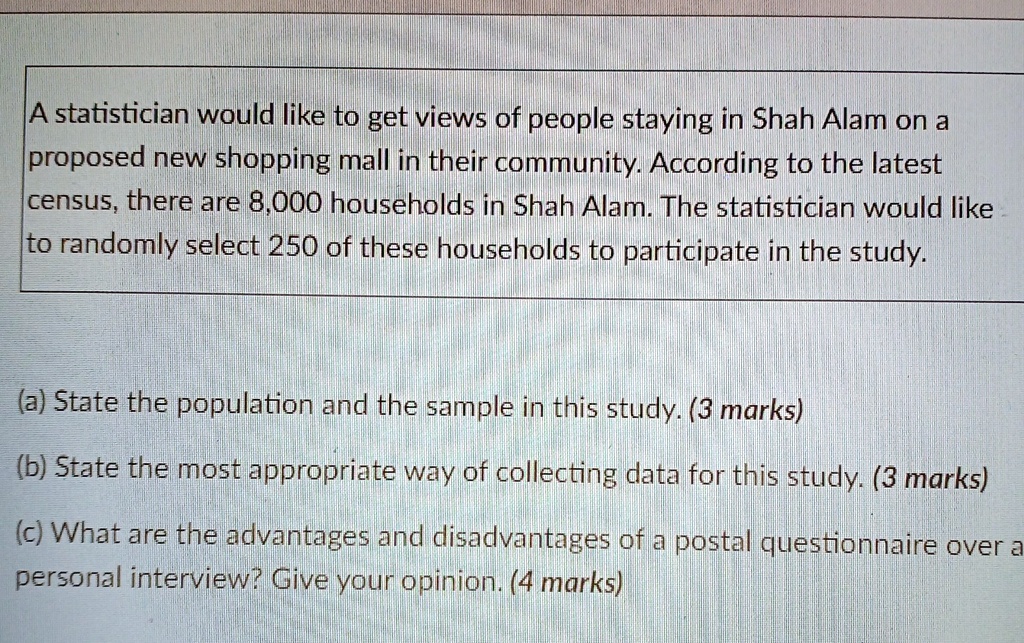 A statistician would like to get views of people staying in Shah Alam on a proposed new shopping mall in their community. According to the latest census, there are 8,000 households in Shah Alam. The statistician would like to randomly select 250 of these households to participate in the study.
(a) State the population and the sample in this study. (3 marks)
(b) State the most appropriate way of collecting data for this study. (3 marks)
(c) What are the advantages and disadvantages of a postal questionnaire over a personal interview? Give your opinion. (4 marks)