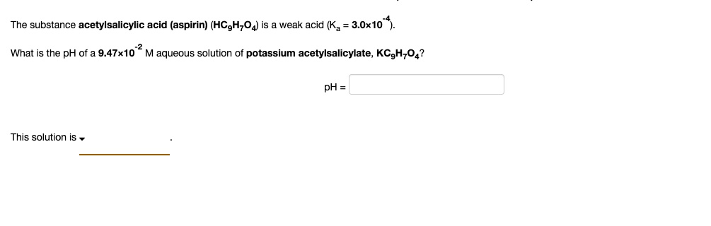 The substance acetylsalicylic acid (aspirin) (HC9H7O4) is a weak acid (Ka = 3.0 × 10^-4).
What is the pH of a 9.47 × 10^-2 M aqueous solution of potassium acetylsalicylate, KC9H7O4?
This solution is 
pH =