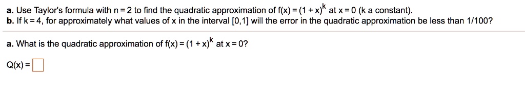 a. Use Taylor's formula with n = 2 to find the quadratic approximation of f(x) = (1 + x)^k at x = 0 (k a constant).
b. If k = 4, for approximately what values of x in the interval [0,1] will the error in the quadratic approximation be less than 1/100?

a. What is the quadratic approximation of f(x) = (1 + x)^k at x = 0?
Q(x) =