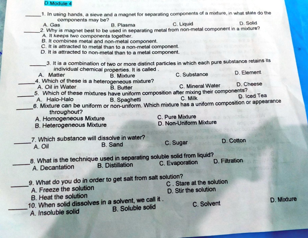 1. In using hands, a sieve and a magnet for separating components of a mixture, in what state do the components may be?
A. Gas B. Plasma C. Liquid D. Solid
2. Why is magnet best to be used in separating metal from non-metal component in a mixture?
A. It keeps two components together.
B. It combines metal and non-metal component.
C. It is attracted to metal than to a non-metal component.
D. It is attracted to non-metal than to a metal component.
3. It is a combination of two or more distinct particles in which each pure substance retains its individual chemical properties. It is called .
A. Matter B. Mixture C. Substance D. Element
4. Which of these is a heterogeneous mixture?
A. Oil in Water B. Butter C. Mineral Water D. Cheese
5. Which of these mixtures have uniform composition after mixing their components?
A. Halo-Halo B. Spaghetti C. Milk D. Iced Tea
6. Mixture can be uniform or non-uniform. Which mixture has a uniform composition or appearance throughout?
A. Homogeneous Mixture C. Pure Mixture
B. Heterogeneous Mixture D. Non-Uniform Mixture
7. Which substance will dissolve in water?
A. Oil B. Sand C. Sugar D. Cotton
8. What is the technique used in separating soluble solid from liquid?
A. Decantation B. Distillation C. Evaporation D. Filtration
9. What do you do in order to get salt from salt solution?
A. Freeze the solution C. Stare at the solution
B. Heat the solution D. Stir the solution
10. When solid dissolves in a solvent, we call it .
A. Insoluble solid B. Soluble solid C. Solvent D. Mixture