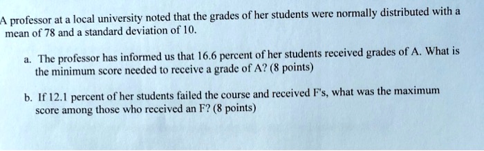A professor at a local university noted that the grades of her students were normally distributed with a mean of 78 and a standard deviation of 10.

a. The professor has informed us that 16.6 percent of her students received grades of A. What is the minimum score needed to receive a grade of A? (8 points)

b. If 12.1 percent of her students failed the course and received F's, what was the maximum score among those who received an F? (8 points)