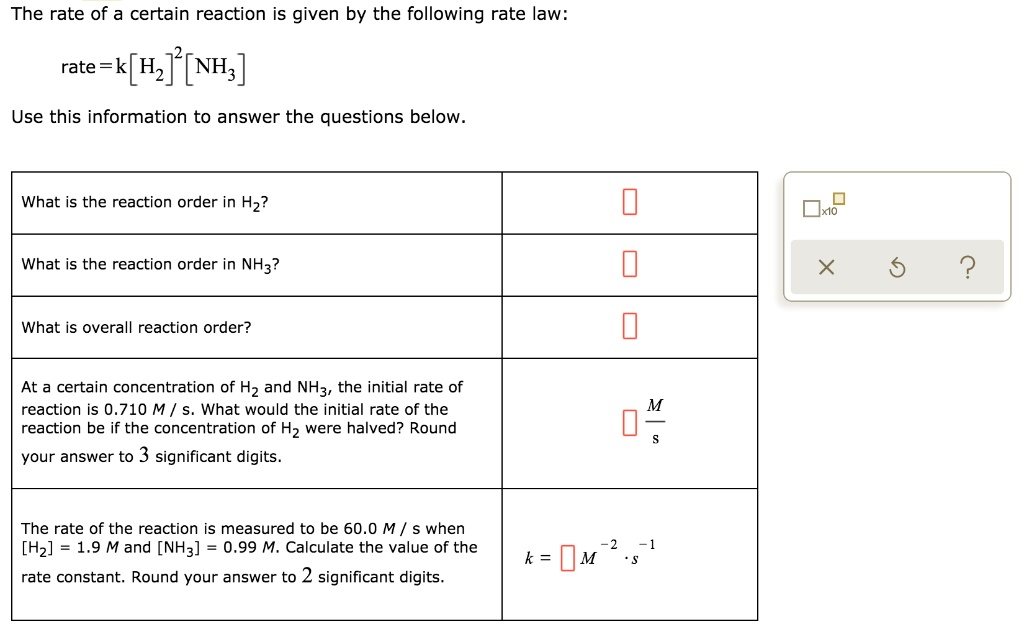 The rate of a certain reaction is given by the following rate law:
rate = k [H?]² [NH?]
Use this information to answer the questions below.
What is the reaction order in H??
What is the reaction order in NH??
What is overall reaction order?
At a certain concentration of H? and NH?, the initial rate of reaction is 0.710 M / s. What would the initial rate of the reaction be if the concentration of H? were halved? Round your answer to 3 significant digits.
M / s
The rate of the reaction is measured to be 60.0 M / s when [H?] = 1.9 M and [NH?] = 0.99 M. Calculate the value of the rate constant. Round your answer to 2 significant digits.
k = M?² · s?¹