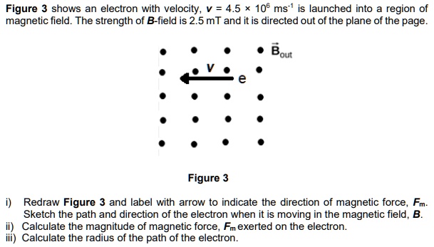Figure 3 shows an electron with velocity, v = 4.5    times; 10^6 ms^-1 is launched into a region of magnetic field. The strength of B-field is 2.5 mT and it is directed out of the plane of the page.

Bout
e
v

Figure 3

i) Redraw Figure 3 and label with arrow to indicate the direction of magnetic force, Fm.
Sketch the path and direction of the electron when it is moving in the magnetic field, B.
ii) Calculate the magnitude of magnetic force, Fm exerted on the electron.
iii) Calculate the radius of the path of the electron.