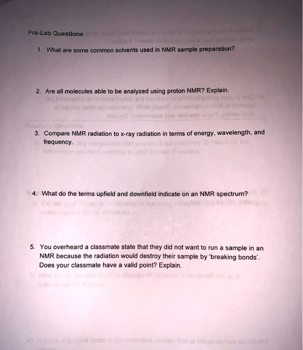 Pre-Lab Questions 1. What are some common solvents used in NMR sample preparation? 2. Are all molecules able to be analyzed using proton NMR? Explain. 3. Compare NMR radiation to x-ray radiation in terms of energy, wavelength, and frequency. 4. What do the terms upfield and downfield indicate on an NMR spectrum? 5. You overheard a classmate state that they did not want to run a sample in an NMR because the radiation would destroy their sample by 'breaking bonds'. Does your classmate have a valid point? Explain.