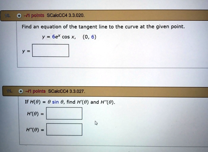 Find an equation of the tangent line to the curve at the given point.
y = 6e^x cos x, (0, 6)
y =
If H(?) = ? sin ?, find H'(?) and H”(?).
H'(?) =
H”(?) =