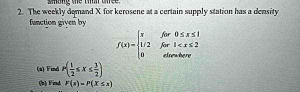 2. The weekly demand X for kerosene at a certain supply station has a density function given by
f(x) = 
x for 0 ? x ? 1
1/2 for 1 < x ? 2
0 elsewhere
(a) Find P(1/2 ? X ? 3/2)
(b) Find F(x) = P(X ? x)