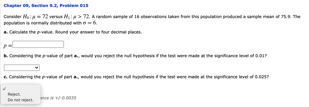 Consider H0: ? = 72 versus H1: ? > 72. A random sample of 16 observations taken from this population produced a sample mean of 75.9. The population is normally distributed with ? = 6.
a. Calculate the p-value. Round your answer to four decimal places.
p =
b. Considering the p-value of part a., would you reject the null hypothesis if the test were made at the significance level of 0.01?
c. Considering the p-value of part a., would you reject the null hypothesis if the test were made at the significance level of 0.025?
Reject.
Do not reject.