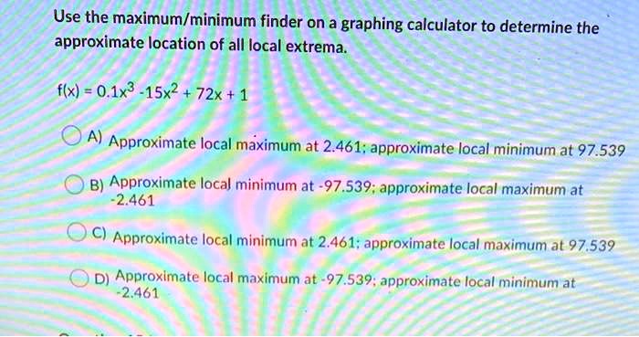 Use the maximum/minimum finder on a graphing calculator to determine the approximate location of all local extrema.

f(x) = 0.1x^3 - 15x^2 + 72x + 1

A) Approximate local maximum at 2.461; approximate local minimum at 97.539
B) Approximate local minimum at -97.539; approximate local maximum at -2.461
C) Approximate local minimum at 2.461; approximate local maximum at 97.539
D) Approximate local maximum at -97.539; approximate local minimum at -2.461