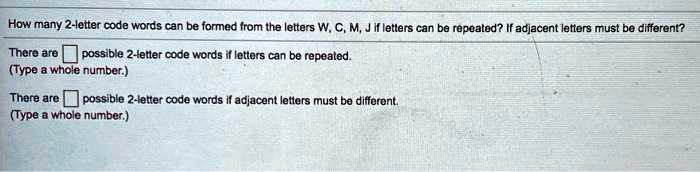 How many 2-letter code words can be formed from the letters W, C, M, J if letters can be repeated? If adjacent letters must be different? There are possible 2-letter code words if letters can be repeated. (Type a whole number.) There are possible 2-letter code words if adjacent letters must be different. (Type a whole number.)