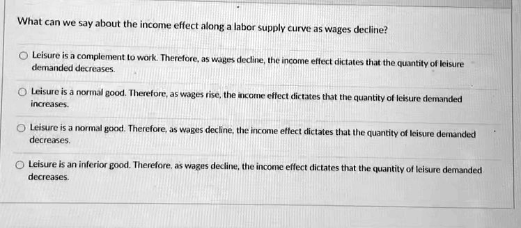 What can we say about the income effect along a labor supply curve as wages decline?
Leisure is a complement to work. Therefore, as wages decline, the income effect dictates that the quantity of leisure
demanded decreases.
Leisure is a normal good. Therefore, as wages rise, the income effect dictates that the quantity of leisure demanded
increases.
Leisure is a normal good. Therefore, as wages decline, the income effect dictates that the quantity of leisure demanded
decreases.
Leisure is an inferior good. Therefore, as wages decline, the income effect dictates that the quantity of leisure demanded
decreases.