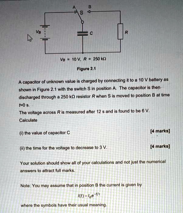 ASBCRVB = 10	ext V, R = 250	ext kOmegaFigure 2.1A capacitor of unknown value is charged by connecting it to a 10 V battery asshown in Figure 2.1 with the switch S in position A. The capacitor is thendischarged through a 250 kOmega resistor R when S is moved to position B at timet=0 s.The voltage across R is measured after 12 s and is found to be 6 V.Calculate(i) the value of capacitor C(ii) the time for the voltage to decrease to 3 V.[4 marks][4 marks]Your solution should show all of your calculations and not just the numericalanswers to attract full marks.Note: You may assume that in position B the current is given byI(t) = I0e^-t/	auwhere the symbols have their usual meaning.