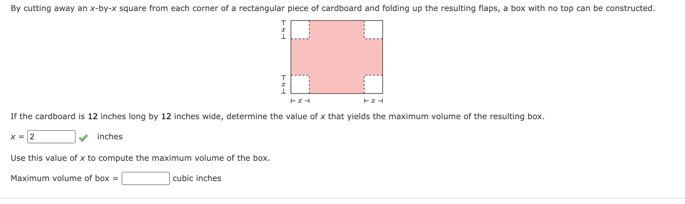 By cutting away an x-by-x square from each corner of a rectangular piece of cardboard and folding up the resulting flaps, a box with no top can be constructed.
If the cardboard is 12 inches long by 12 inches wide, determine the value of x that yields the maximum volume of the resulting box.
x = 2 inches
Use this value of x to compute the maximum volume of the box.
Maximum volume of box = cubic inches