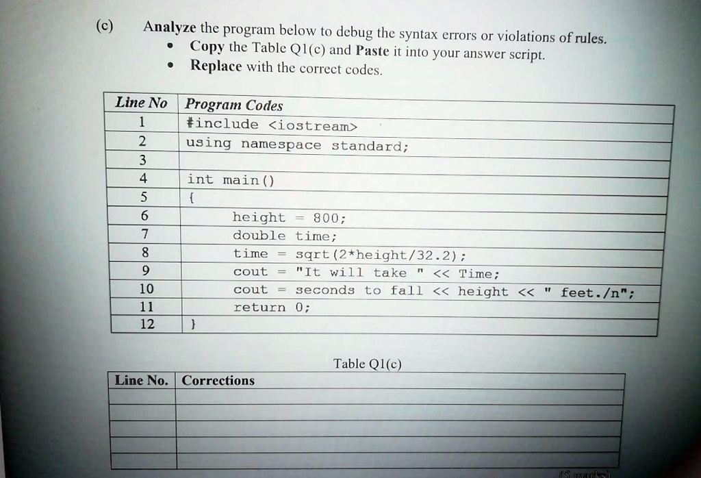 (c)
Analyze the program below to debug the syntax errors or violations of rules.
• Copy the Table Q1(c) and Paste it into your answer script.
• Replace with the correct codes.
Line No Program Codes
1 #include <iostream>
2 using namespace standard;
3
4 int main()
5 
6 height = 800;
7 double time;
8 time = sqrt(2*height/32.2);
9
10 cout = "It will take " << Time;
11 cout = seconds to fall << height << " feet.";
12 
Table Q1(c)
Line No. Corrections