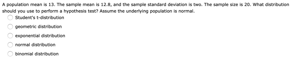A population mean is 13. The sample mean is 12.8, and the sample standard deviation is two. The sample size is 20. What distribution should you use to perform a hypothesis test? Assume the underlying population is normal.
Student's t-distribution
geometric distribution
exponential distribution
normal distribution
binomial distribution