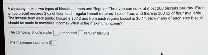 A company makes two types of biscuits: Jumbo and Regular. The oven can cook at most 200 biscuits per day. Each jumbo biscuit requires 2 oz of flour, each regular biscuit requires 1 oz of flour, and there is 300 oz of flour available. The income from each jumbo biscuit is 0.12 and from each regular biscuit is0.11. How many of each size biscuit should be made to maximize income? What is the maximum income?

The company should make [ ] jumbo and [ ] regular biscuits.

The maximum income is [ ].