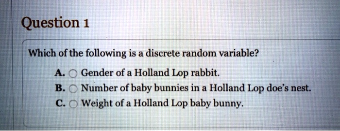 Which of the following is a discrete random variable?
A. Gender of a Holland Lop rabbit.
B. Number of baby bunnies in a Holland Lop doe's nest.
C. Weight of a Holland Lop baby bunny.