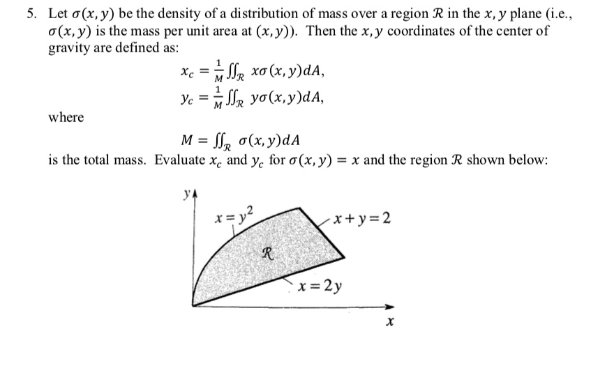 5. Let sigma(x, y) be the density of a distribution of mass over a region R in the x, y plane (i.e.,
sigma(x, y) is the mass per unit area at (x, y)). Then the x, y coordinates of the center of
gravity are defined as:
xc = frac1M iintR x sigma(x, y) dA,
yc = frac1M iintR y sigma(x, y) dA,
where
M = iintR sigma(x, y) dA
is the total mass. Evaluate xc and yc for sigma(x, y) = x and the region R shown below:
x + y = 2
x = y^2
R
x = 2y
x