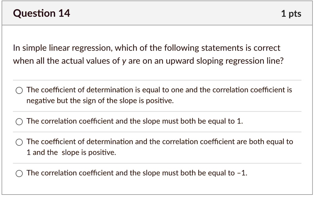 In simple linear regression, which of the following statements is correct when all the actual values of y are on an upward sloping regression line?
The coefficient of determination is equal to one and the correlation coefficient is negative but the sign of the slope is positive.
The correlation coefficient and the slope must both be equal to 1.
The coefficient of determination and the correlation coefficient are both equal to 1 and the slope is positive.
The correlation coefficient and the slope must both be equal to -1.