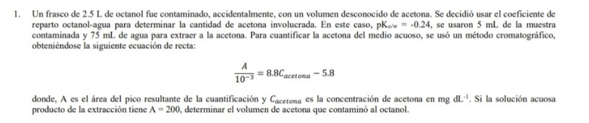 1. Un frasco de 2.5 L de octanol fue contaminado, accidentalmente, con un volumen desconocido de acetona. Se decidió usar el coeficiente de reparto octanol-agua para determinar la cantidad de acetona involucrada. En este caso, pKo/w = -0.24, se usaron 5 mL de la muestra contaminada y 75 mL de agua para extraer a la acetona. Para cuantificar la acetona del medio acuoso, se usó un método cromatográfico, obteniéndose la siguiente ecuación de recta:

(A / 10^-3) = 8.8Cacetona - 5.8

donde, A es el área del pico resultante de la cuantificación y Cacetona es la concentración de acetona en mg dL^-1. Si la solución acuosa producto de la extracción tiene A = 200, determinar el volumen de acetona que contaminó al octanol.