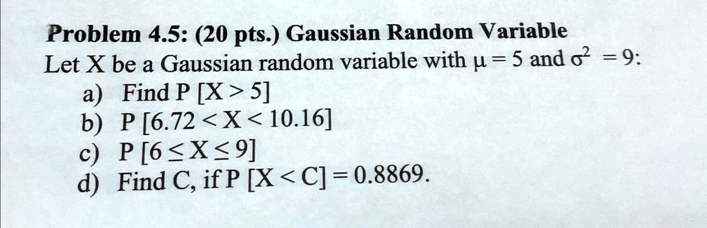 Problem 4.5: (20 pts.) Gaussian Random Variable
Let X be a Gaussian random variable with μ = 5 and σ^2 = 9:
a) Find P [X > 5]
b) P [6.72 < X < 10.16]
c) P [6≤ X ≤ 9]
d) Find C, if P [X < C] = 0.8869.