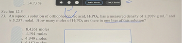 Section 12.5
23. An aqueous solution of orthophosphoric acid, H3PO4, has a measured density of 1.2089 g mL-1 and is 5.257 molal. How many moles of H3PO4 are there in one liter of this solution?
a. 0.4261 moles
b. 4.194 moles
c. 4.349 moles
d. 5.152 moles