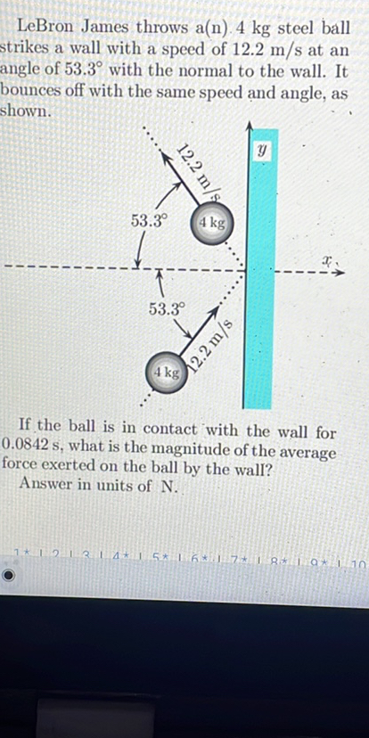 LeBron James throws a(n). 4  kg steel ball strikes a wall with a speed of 12.2  m / s at an angle of 53.3^∘ with the normal to the wall. It bounces off with the same speed and angle, as shown.

If the ball is in contact with the wall for 0.0842  s, what is the magnitude of the average force exerted on the ball by the wall?
Answer in units of N.