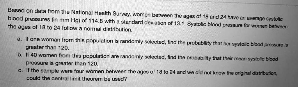 Based on data from the National Health Survey, women between the ages of 18 and 24 have an average systolic blood pressures (in mm Hg) of 114.8 with a standard deviation of 13.1. Systolic blood pressure for women between the ages of 18 to 24 follow a normal distribution.

a. If one woman from this population is randomly selected, find the probability that her systolic blood pressure is greater than 120.
b. If 40 women from this population are randomly selected, find the probability that their mean systolic blood pressure is greater than 120.
c. If the sample were four women between the ages of 18 to 24 and we did not know the original distribution, could the central limit theorem be used?