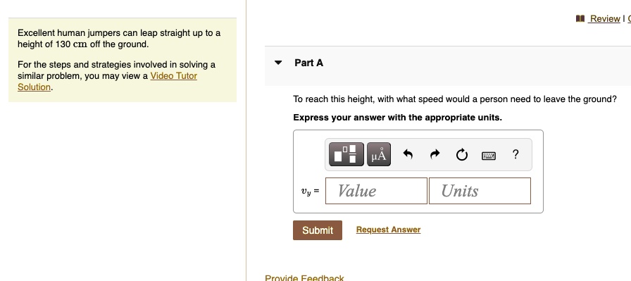 Excellent human jumpers can leap straight up to a height of 130 cm off the ground.
For the steps and strategies involved in solving a similar problem, you may view a Video Tutor Solution.
Part A
To reach this height, with what speed would a person need to leave the ground?
Express your answer with the appropriate units.
vy = Value Units
Submit Request Answer