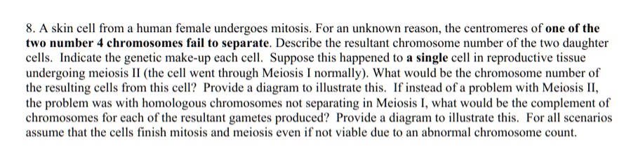 8. A skin cell from a human female undergoes mitosis. For an unknown reason, the centromeres of one of the two number 4 chromosomes fail to separate. Describe the resultant chromosome number of the two daughter cells. Indicate the genetic make-up each cell. Suppose this happened to a single cell in reproductive tissue undergoing meiosis II (the cell went through Meiosis I normally). What would be the chromosome number of the resulting cells from this cell? Provide a diagram to illustrate this. If instead of a problem with Meiosis II, the problem was with homologous chromosomes not separating in Meiosis I, what would be the complement of chromosomes for each of the resultant gametes produced? Provide a diagram to illustrate this. For all scenarios assume that the cells finish mitosis and meiosis even if not viable due to an abnormal chromosome count.