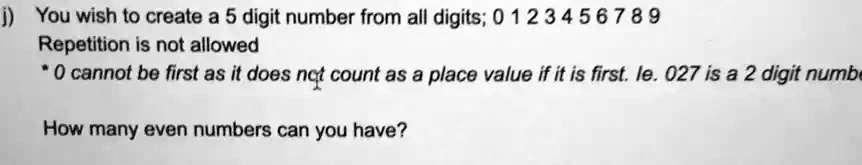 j) You wish to create a 5 digit number from all digits; 0 1 2 3 4 5 6 7 8 9
Repetition is not allowed
* 0 cannot be first as it does not count as a place value if it is first. ie. 027 is a 2 digit number
How many even numbers can you have?